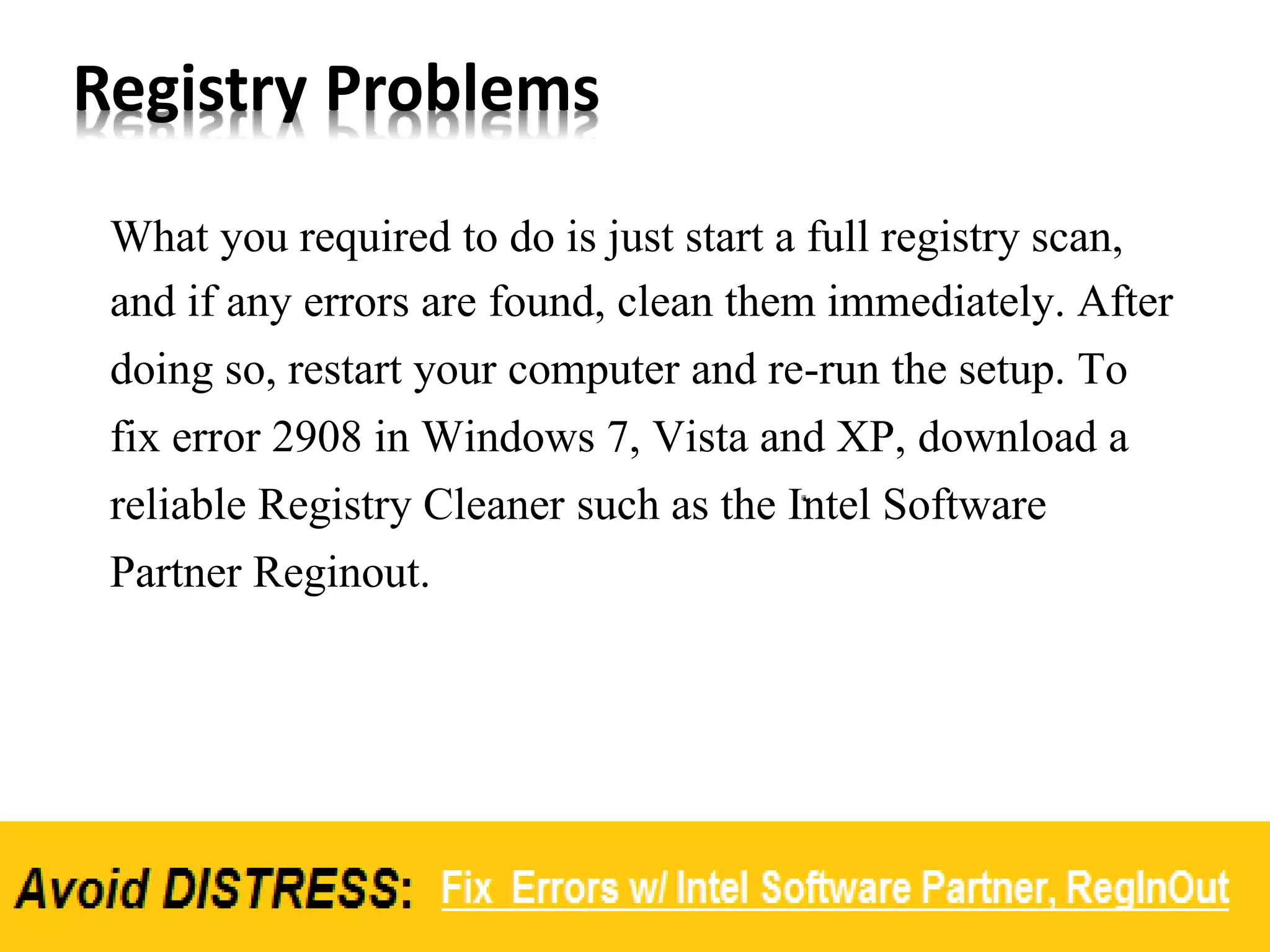 Registry Problems
What you required to do is just start a full registry scan,
and if any errors are found, clean them immediately. After
doing so, restart your computer and re-run the setup. To
fix error 2908 in Windows 7, Vista and XP, download a
reliable Registry Cleaner such as the Intel Software
Partner Reginout.
 
