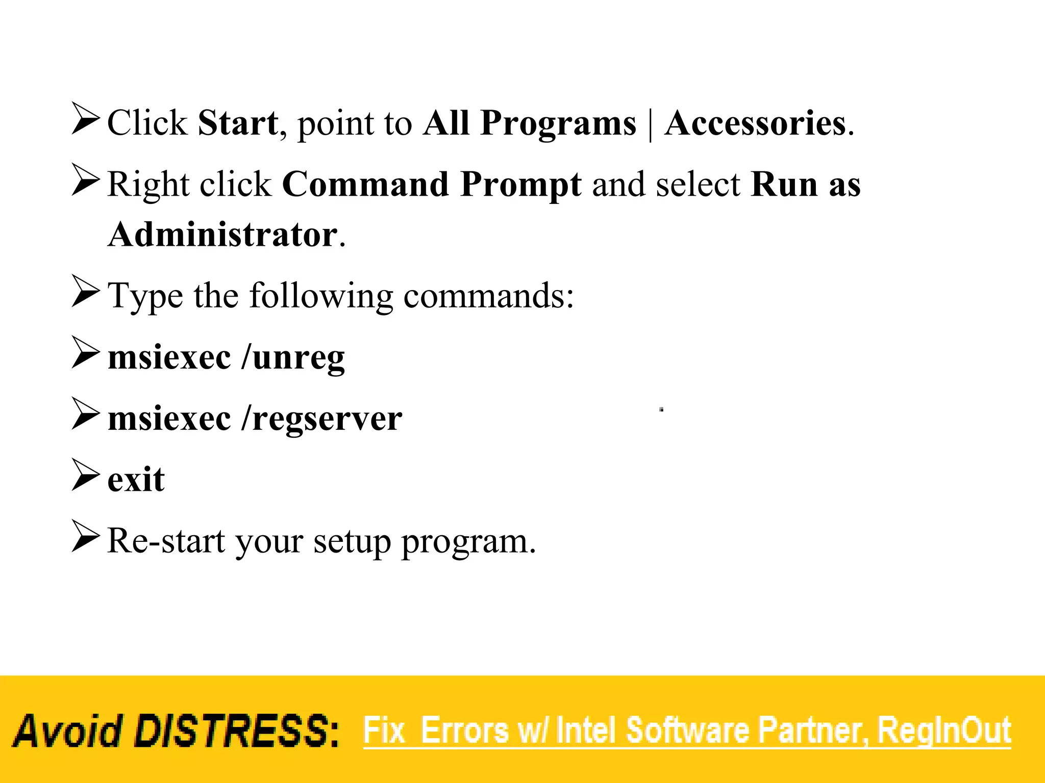 Click Start, point to All Programs | Accessories.
Right click Command Prompt and select Run as
Administrator.
Type the following commands:
msiexec /unreg
msiexec /regserver
exit
Re-start your setup program.
 