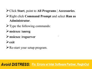 Click Start, point to All Programs | Accessories.
Right click Command Prompt and select Run as
Administrator.
Type the following commands:
msiexec /unreg
msiexec /regserver
exit
Re-start your setup program.
 