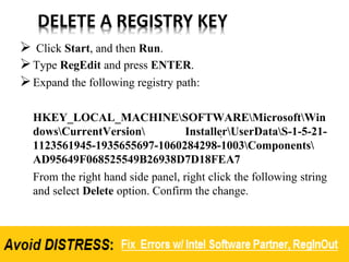 DELETE A REGISTRY KEY
 Click Start, and then Run.
Type RegEdit and press ENTER.
Expand the following registry path:
HKEY_LOCAL_MACHINESOFTWAREMicrosoftWin
dowsCurrentVersion InstallerUserDataS-1-5-21-
1123561945-1935655697-1060284298-1003Components
AD95649F068525549B26938D7D18FEA7
From the right hand side panel, right click the following string
and select Delete option. Confirm the change.
 