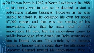 20.He was born in 1962 at North Lakhimpur. In 1988
as his family was in debt so he decided to start a
polyethene making business. However as he was
unable to afford it, he designed his own for about
67,000 rupees and that was the starting of his
innovations. After that he made total of 118
innovations till now. But his innovations came to
public knowledge after Arnab Jan Deka wrote about
him in Dainik Assam. This article by the famous
author so famous that it could draw the attentions of
Discover Channel toward his innovations. Who is
*
 