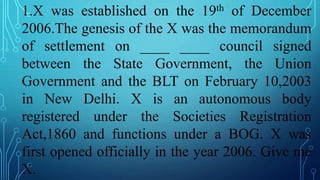 1.X was established on the 19th of December
2006.The genesis of the X was the memorandum
of settlement on ____ ____ council signed
between the State Government, the Union
Government and the BLT on February 10,2003
in New Delhi. X is an autonomous body
registered under the Societies Registration
Act,1860 and functions under a BOG. X was
first opened officially in the year 2006. Give me
X.
 