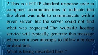 2.This is a HTTP standard response code in
computer communications to indicate that
the client was able to communicate with a
given server, but the server could not find
what was requested.The website hosting
service will typically generate this message
whenever a user attempts to follow a broken
or dead link.
What is being described here ?
 