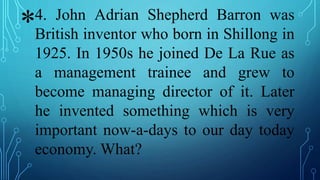 *4. John Adrian Shepherd Barron was
British inventor who born in Shillong in
1925. In 1950s he joined De La Rue as
a management trainee and grew to
become managing director of it. Later
he invented something which is very
important now-a-days to our day today
economy. What?
 