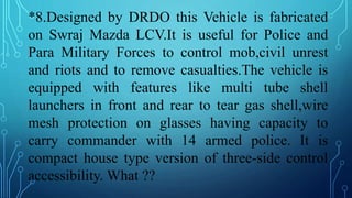 *8.Designed by DRDO this Vehicle is fabricated
on Swraj Mazda LCV.It is useful for Police and
Para Military Forces to control mob,civil unrest
and riots and to remove casualties.The vehicle is
equipped with features like multi tube shell
launchers in front and rear to tear gas shell,wire
mesh protection on glasses having capacity to
carry commander with 14 armed police. It is
compact house type version of three-side control
accessibility. What ??
 