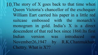 10.The story of X goes back to that time when
Queen Victoria’s chancellor of the exchequer
William Eart carried his paper in a little red
suitcase embossed with the monarch’s
monogram in gold. India’s X is a direct
descendent of that red box since 1860.Its first
Indian version was introduced on
November26,1947 by R.K.Chanmukham
Chettry. What is X??
 