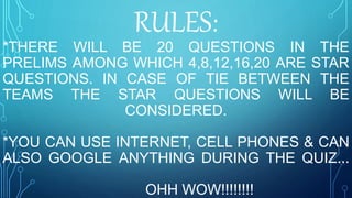 RULES:
*THERE WILL BE 20 QUESTIONS IN THE
PRELIMS AMONG WHICH 4,8,12,16,20 ARE STAR
QUESTIONS. IN CASE OF TIE BETWEEN THE
TEAMS THE STAR QUESTIONS WILL BE
CONSIDERED.
*YOU CAN USE INTERNET, CELL PHONES & CAN
ALSO GOOGLE ANYTHING DURING THE QUIZ...
OHH WOW!!!!!!!!
 