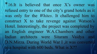 *16.It is believed that once X’s owner was
refused entry to one of the city’s grand hotels as it
was only for the Whites. It challenged him to
construct X to take revenge against Watson’s
Hotel. Interestingly, the project was completed by
an English engineer W.A.Chambers and other
Indian architects were Sitaram Vaidya and
D.N.Mirza. During World War I ,it was converted
to a hospital with 600 beds. What is X??
 