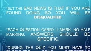 *BUT THE BAD NEWS IS THAT IF YOU ARE
FOUND DOING SO YOU WILL BE
DISQUALIFIED.
*EACH QUESTION CARRY 1 MARK. NO HALF
MARKING. ANSWERS SHOULD BE
SPECIFIC.
*DURING THE QUIZ YOU MUST HAVE TO
 