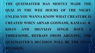 THE QUIZMASTER HAS MOSTLY MADE THE
QUIZ IN THE WEE HOURS OF THE NIGHT.
UNLESS YOU WANNA KNOW WHAT CREATURE IS
CREATED WHEN ARNAB GOSWAMI, KAMAAL R.
KHAN AND DIGVIJAY SINGH HAVE A
THREESOME, REFRAIN FROM ARGUING. THE
QUIZMASTER’S DECISION WILL BE THE FINAL
DECISION.
 