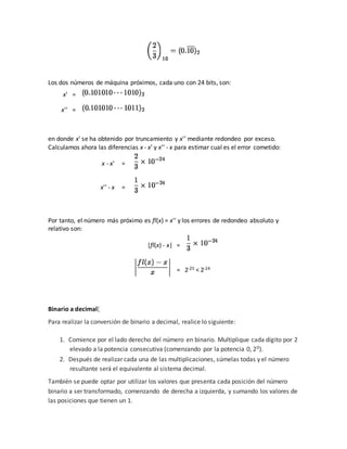 Los dos números de máquina próximos, cada uno con 24 bits, son:
x' =
x'' =
en donde x' se ha obtenido por truncamiento y x'' mediante redondeo por exceso.
Calculamos ahora las diferencias x - x' y x'' - x para estimar cual es el error cometido:
x - x' =
x'' - x =
Por tanto, el número más próximo es fl(x) = x'' y los errores de redondeo absoluto y
relativo son:
|fl(x) - x| =
= 2-25 < 2-24
Binario a decimal[
Para realizar la conversión de binario a decimal, realice lo siguiente:
1. Comience por el lado derecho del número en binario. Multiplique cada dígito por 2
elevado a la potencia consecutiva (comenzando por la potencia 0, 20).
2. Después de realizar cada una de las multiplicaciones, súmelas todas y el número
resultante será el equivalente al sistema decimal.
También se puede optar por utilizar los valores que presenta cada posición del número
binario a ser transformado, comenzando de derecha a izquierda, y sumando los valores de
las posiciones que tienen un 1.
 