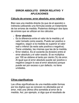 ERROR ABSOLUTO ERROR RELATIVO Y
              APLICACIONES

Cálculo de errores: error absoluto, error relativo.
Bien sea una medida directa (la que da el aparato) o
indirecta (utilizando una fórmula) existe un tratamiento
de los errores de medida. Podemos distinguir dos tipos
de errores que se utilizan en los cálculos:
    Error absoluto.
    Es la diferencia entre el valor de la medida y el
    valor tomado como exacto. Puede ser positivo o
    negativo, según si la medida es superior al valor
    real o inferior (la resta sale positiva o negativa).
    Tiene unidades, las mismas que las de la medida.
    Error relativo. Es el cociente (la división) entre el
    error absoluto y el valor exacto. Si se multiplica
    por 100 se obtiene el tanto por ciento (%) de error.
    Al igual que el error absoluto puede ser positivo o
    negativo (según lo sea el error absoluto) porque
    puede ser por exceso o por defecto. no tiene
    unidades.




Cifras significativas.
Las cifras significativas de una medida están formas
por los dígitos que se conocen no afectados por el
error, más una última cifra sometida al error de la
medida. Así, por ejemplo, si digo que el resultado de
 