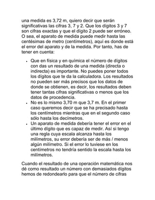 una medida es 3,72 m, quiero decir que serán
significativas las cifras 3, 7 y 2. Que los dígitos 3 y 7
son cifras exactas y que el dígito 2 puede ser erróneo.
O sea, el aparato de medida puede medir hasta las
centésimas de metro (centímetros), aquí es donde está
el error del aparato y de la medida. Por tanto, has de
tener en cuenta:
    Que en física y en química el número de dígitos
    con das un resultado de una medida (directa o
    indirecta) es importante. No puedes poner todos
    los dígitos que te da la calculadora. Los resultados
    no pueden ser más precisos que los datos de
    donde se obtienen, es decir, los resultados deben
    tener tantas cifras significativas o menos que los
    datos de procedencia.
    No es lo mismo 3,70 m que 3,7 m. En el primer
    caso queremos decir que se ha precisado hasta
    los centímetros mientras que en el segundo caso
    sólo hasta los decímetros.
    Un aparato de medida debería tener el error en el
    último dígito que es capaz de medir. Así si tengo
    una regla cuya escala alcanza hasta los
    milímetros, su error debería ser de más / menos
    algún milímetro. Si el error lo tuviese en los
    centímetros no tendría sentido la escala hasta los
    milímetros.
Cuando el resultado de una operación matemática nos
dé como resultado un número con demasiados dígitos
hemos de redondearlo para que el número de cifras
 