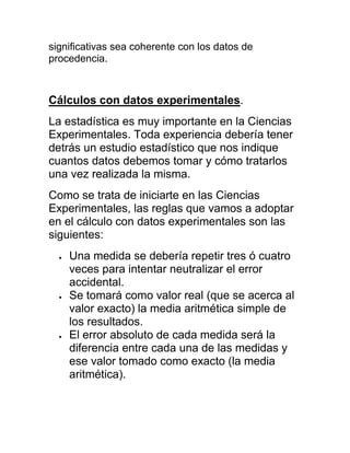 significativas sea coherente con los datos de
procedencia.



Cálculos con datos experimentales.
La estadística es muy importante en la Ciencias
Experimentales. Toda experiencia debería tener
detrás un estudio estadístico que nos indique
cuantos datos debemos tomar y cómo tratarlos
una vez realizada la misma.
Como se trata de iniciarte en las Ciencias
Experimentales, las reglas que vamos a adoptar
en el cálculo con datos experimentales son las
siguientes:
    Una medida se debería repetir tres ó cuatro
    veces para intentar neutralizar el error
    accidental.
    Se tomará como valor real (que se acerca al
    valor exacto) la media aritmética simple de
    los resultados.
    El error absoluto de cada medida será la
    diferencia entre cada una de las medidas y
    ese valor tomado como exacto (la media
    aritmética).
 