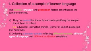 1. Collection of a sample of learner language 
The learner, language and production factors can influence the 
sample collected. 
a) They can control for them, by narrowly specifying the sample 
they intend to collect. 
e.g. advanced, instructed, Iranian, learner of English producing 
oral narratives. 
b) Collecting a broader sample reflecting different learners, different 
types of language and different production conditions. 
12 
 