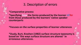 3. Description of errors 
*Comparative process 
*Specifying how the forms produced by the learner differ 
from those produced by the learners’ native speaker 
counterparts 
*Focuses on the surface properties of learner utterances 
*Dualy, Burt, Krashen (1982) surface structure taxonomy is 
based on ‘the ways surface structure are altered ‘ in 
erroneous utterances. 
15 
 