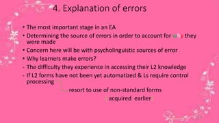 4. Explanation of errors 
• The most important stage in an EA 
• Determining the source of errors in order to account for why they 
were made 
• Concern here will be with psycholinguistic sources of error 
• Why learners make errors? 
- The difficulty they experience in accessing their L2 knowledge 
- If L2 forms have not been yet automatized & Ls require control 
processing 
resort to use of non-standard forms 
( acquired earlier) 
17 
 