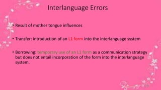 Interlanguage Errors 
• Result of mother tongue influences 
• Transfer: introduction of an L1 form into the interlanguage system 
• Borrowing: temporary use of an L1 form as a communication strategy 
but does not entail incorporation of the form into the interlanguage 
system. 
19 
 