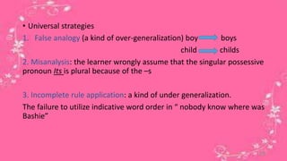 • Universal strategies 
1. False analogy (a kind of over-generalization) boy boys 
child childs 
2. Misanalysis: the learner wrongly assume that the singular possessive 
pronoun Its is plural because of the –s 
3. Incomplete rule application: a kind of under generalization. 
The failure to utilize indicative word order in “ nobody know where was 
Bashie” 
20 
 
