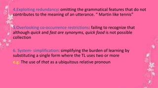 4.Exploiting redundancy: omitting the grammatical features that do not 
contributes to the meaning of an utterance. “ Martin like tennis” 
5.Overlooking co-occurrence restrictions: failing to recognize that 
although quick and fast are synonyms, quick food is not possible 
collection 
6. System- simplification: simplifying the burden of learning by 
substituting a single form where the TL uses two or more 
e.g. The use of that as a ubiquitous relative pronoun 
21 
 