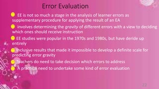 Error Evaluation 
EE is not so much a stage in the analysis of learner errors as 
supplementary procedure for applying the result of an EA 
involves determining the gravity of different errors with a view to deciding 
which ones should receive instruction 
EE studies were popular in the 1970s and 1980s, but have deride up 
entirely 
Inclusive results that made it impossible to develop a definite scale for 
predicting error gravity 
Teachers do need to take decision which errors to address 
A practical need to undertake some kind of error evaluation 
22 
 