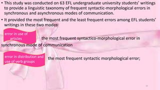 • This study was conducted on 63 EFL undergraduate university students’ writings 
to provide a linguistic taxonomy of frequent syntactic-morphological errors in 
synchronous and asynchronous modes of communication. 
• It provided the most frequent and the least frequent errors among EFL students’ 
writings in these two modes 
the most frequent syntactico-morphological error in 
synchronous mode of communication 
the most frequent syntactic morphological error; 
error in use of 
articles 
error in distribution and 
use of verb groups 
24 
 