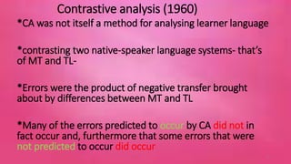 Contrastive analysis (1960) 
*CA was not itself a method for analysing learner language 
*contrasting two native-speaker language systems- that’s 
of MT and TL- 
*Errors were the product of negative transfer brought 
about by differences between MT and TL 
*Many of the errors predicted to occur by CA did not in 
fact occur and, furthermore that some errors that were 
not predicted to occur did occur 
6 
 
