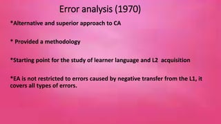 Error analysis (1970) 
*Alternative and superior approach to CA 
* Provided a methodology 
*Starting point for the study of learner language and L2 acquisition 
*EA is not restricted to errors caused by negative transfer from the L1, it 
covers all types of errors. 
7 
 