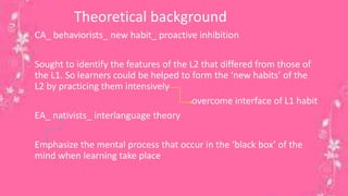 Theoretical background 
CA_ behaviorists_ new habit_ proactive inhibition 
Sought to identify the features of the L2 that differed from those of 
the L1. So learners could be helped to form the ‘new habits’ of the 
L2 by practicing them intensively 
overcome interface of L1 habit 
EA_ nativists_ interlanguage theory 
Emphasize the mental process that occur in the ‘black box’ of the 
mind when learning take place 
9 
 