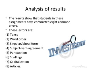 Analysis of results
• The results show that students in these
assignments have committed eight common
errors.
• These errors are:
(1) Tense
(2) Word order
(3) Singular/plural form
(4) Subject-verb agreement
(5) Punctuation
(6) Spellings
(7) Capitalization
(8) Articles.