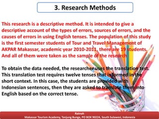 Ratnah
Makassar Tourism Academy, Tanjung Bunga, PO BOX 90224, South Sulawesi, Indonesia
3. Research Methods
This research is a descriptive method. It is intended to give a
descriptive account of the types of errors, sources of errors, and the
causes of errors in using English tenses. The population of this study
is the first semester students of Tour and Travel Management of
AKPAR Makassar, academic year 2010-2011, there are 19 students.
And all of them were taken as the sample of the research
To obtain the data needed, the researcher uses the translation test.
This translation test requires twelve tenses that is formed in the
short context. In this case, the students are provided with
Indonesian sentences, then they are asked to translate them into
English based on the correct tense.
 