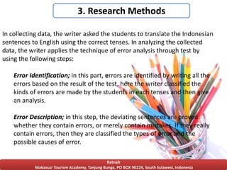 Ratnah
Makassar Tourism Academy, Tanjung Bunga, PO BOX 90224, South Sulawesi, Indonesia
3. Research Methods
In collecting data, the writer asked the students to translate the Indonesian
sentences to English using the correct tenses. In analyzing the collected
data, the writer applies the technique of error analysis through test by
using the following steps:
Error Identification; in this part, errors are identified by writing all the
errors based on the result of the test, here the writer classified the
kinds of errors are made by the students in each tenses and then give
an analysis.
Error Description; in this step, the deviating sentences are proved
whether they contain errors, or merely contain mistakes. If they really
contain errors, then they are classified the types of error and the
possible causes of error.
 
