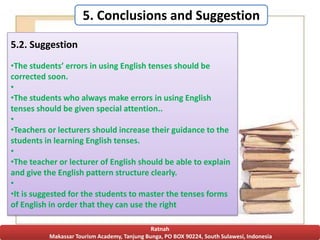 5. Conclusions and Suggestion
Ratnah
Makassar Tourism Academy, Tanjung Bunga, PO BOX 90224, South Sulawesi, Indonesia
5.2. Suggestion
•The students’ errors in using English tenses should be
corrected soon.
•
•The students who always make errors in using English
tenses should be given special attention..
•
•Teachers or lecturers should increase their guidance to the
students in learning English tenses.
•
•The teacher or lecturer of English should be able to explain
and give the English pattern structure clearly.
•
•It is suggested for the students to master the tenses forms
of English in order that they can use the right
 
