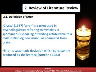 Ratnah
Makassar Tourism Academy, Tanjung Bunga, PO BOX 90224, South Sulawesi, Indonesia
2. Review of Literature Review
•Crystal (1987) ‘error’ is a term used in
psycholinguistics referring to mistakes in
spontaneous speaking or writing attributable to a
malfunctioning new muscular command from
brain.
•Error is systematic deviation which consistently
produced by the learner, (Norrish : 1983)
2.1. Definition of Error
 