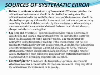 SOURCES OF SYSTEMATIC ERROR
 Failure to calibrate or check zero of instrument - Whenever possible, the
calibration of an instrument should be checked before taking data. If a
calibration standard is not available, the accuracy of the instrument should be
checked by comparing with another instrument that is at least as precise, or by
consulting the technical data provided by the manufacturer. When making a
measurement with a micrometer, electronic balance, or an electrical meter,
always check the zero reading first.
 Lag time and hysteresis - Some measuring devices require time to reach
equilibrium, and taking a measurement before the instrument is stable will
result in a measurement that is generally too low. The most common
example is taking temperature readings with a thermometer that has not
reached thermal equilibrium with its environment. A similar effect is hysteresis
where the instrument readings lag behind and appear to have a "memory"
effect as data are taken sequentially moving up or down through a range of
values. Hysteresis is most commonly associated with materials that become
magnetized when a changing magnetic field is applied.
 External factor: Conditions like temperature , pressure , mechanical
vibrations may have a considerable effect on a measurement . They may effect
the calibration of the instrument or its quality.
 