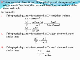 Trigonometric Functions : If a physical quantity is expressed as
trigonometric functions, then error will be of function and not of the
measured angle.
For example:
i. If the physical quantity is expressed as Z= , then we have
ii. If the physical quantity is expressed as Z= , then we have on
similar lines
iii. If the physical quantity is expressed as Z= , then we have on
similar lines
tan







2sin
2
cossin2
2
tan
sec
sec
2
2









Z
Z
Z
Z
Z
sin


tan



Z
Z
cos


cot



Z
Z
 
