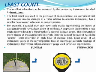 LEAST COUNT
 The smallest value that can be measured by the measuring instrument is called
its least count. .
 The least count is related to the precision of an instrument; an instrument that
can measure smaller changes in a value relative to another instrument, has a
smaller "least count" value and so is more precise.
 For example, a sundial may only have scale marks representing the hours of
daylight; it would have a least count of one hour. A stopwatch used to time a race
might resolve down to a hundredth of a second, its least count. The stopwatch is
more precise at measuring time intervals than the sundial because it has more
"counts" (scale intervals) in each hour of elapsed time. Least count of an
instrument is one of the very important tools in order to get accurate readings of
instruments like vernier caliper and screw gauge used in various experiments.
 SUNDIAL STOPWATCH
 