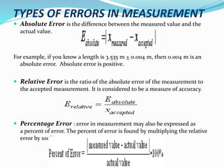 TYPES OF ERRORS IN MEASUREMENT
 Absolute Error is the difference between the measured value and the
actual value.
For example, if you know a length is 3.535 m + 0.004 m, then 0.004 m is an
absolute error. Absolute error is positive.
 Relative Error is the ratio of the absolute error of the measurement to
the accepted measurement. It is considered to be a measure of accuracy.
 Percentage Error : error in measurement may also be expressed as
a percent of error. The percent of error is found by multiplying the relative
error by 100%.
 