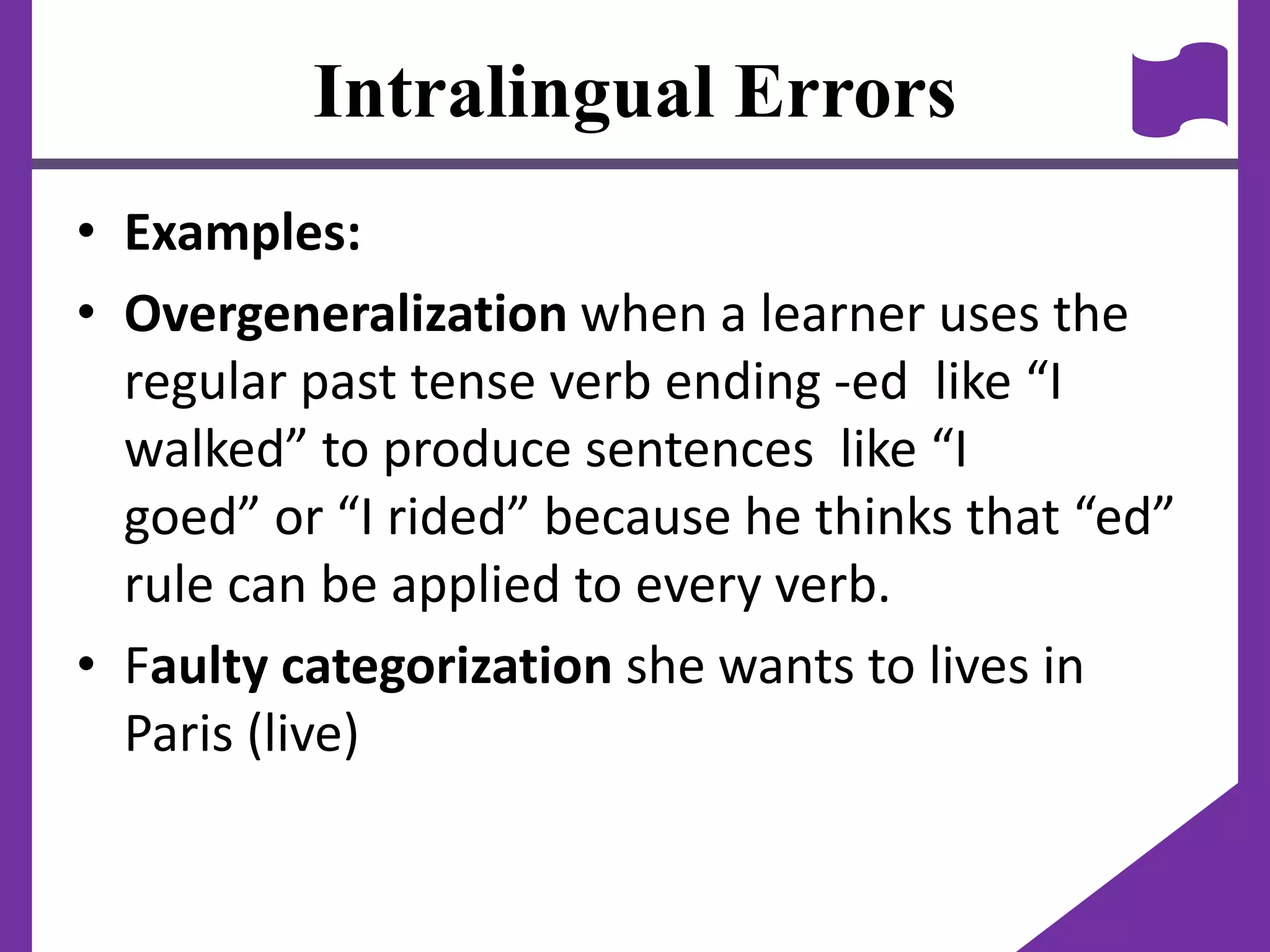 Intralingual Errors
• Examples:
• Overgeneralization when a learner uses the
regular past tense verb ending -ed like “I
walked” to produce sentences like “I
goed” or “I rided” because he thinks that “ed”
rule can be applied to every verb.
• Faulty categorization she wants to lives in
Paris (live)
 