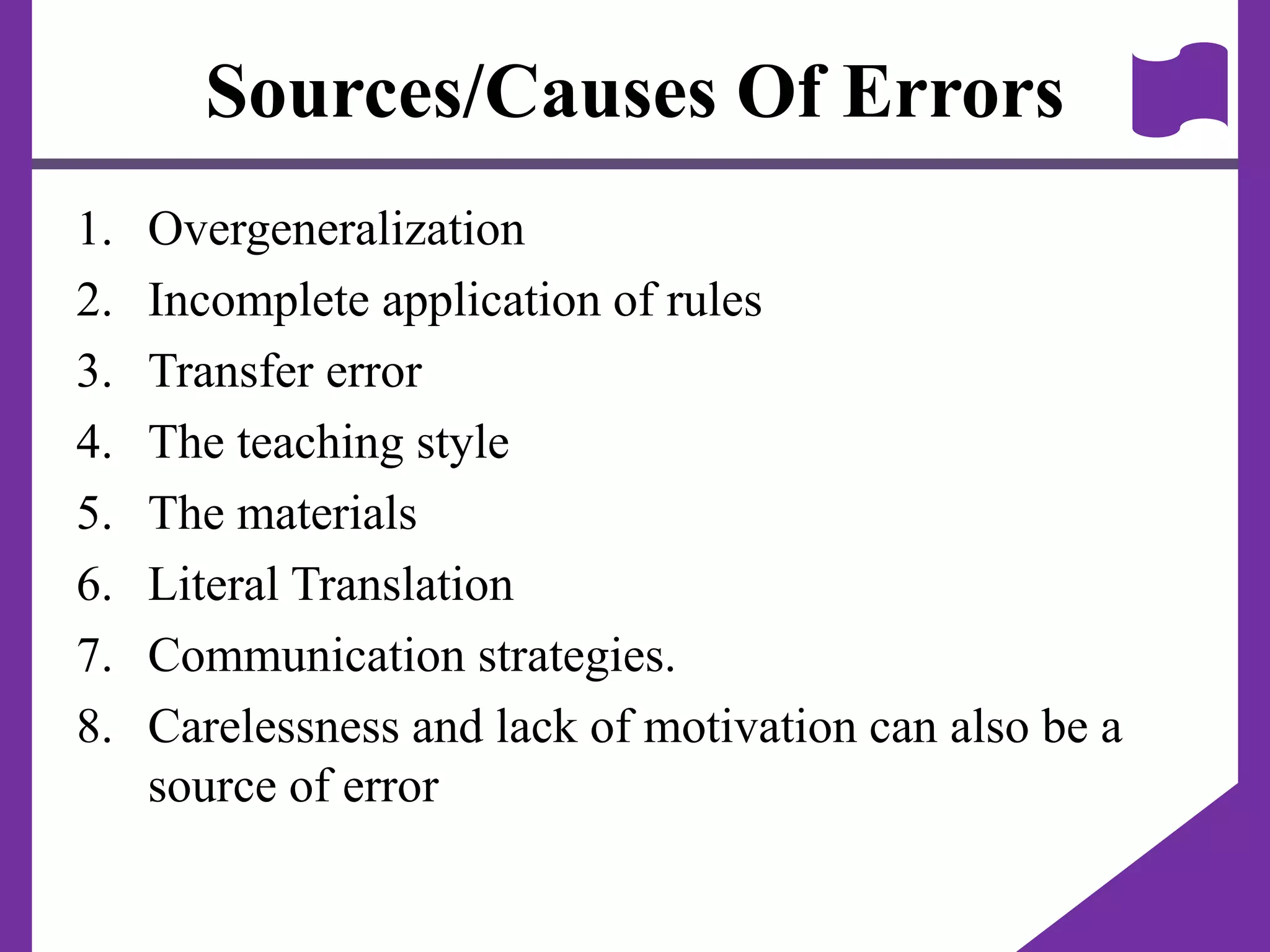 Sources/Causes Of Errors
1. Overgeneralization
2. Incomplete application of rules
3. Transfer error
4. The teaching style
5. The materials
6. Literal Translation
7. Communication strategies.
8. Carelessness and lack of motivation can also be a
source of error
 