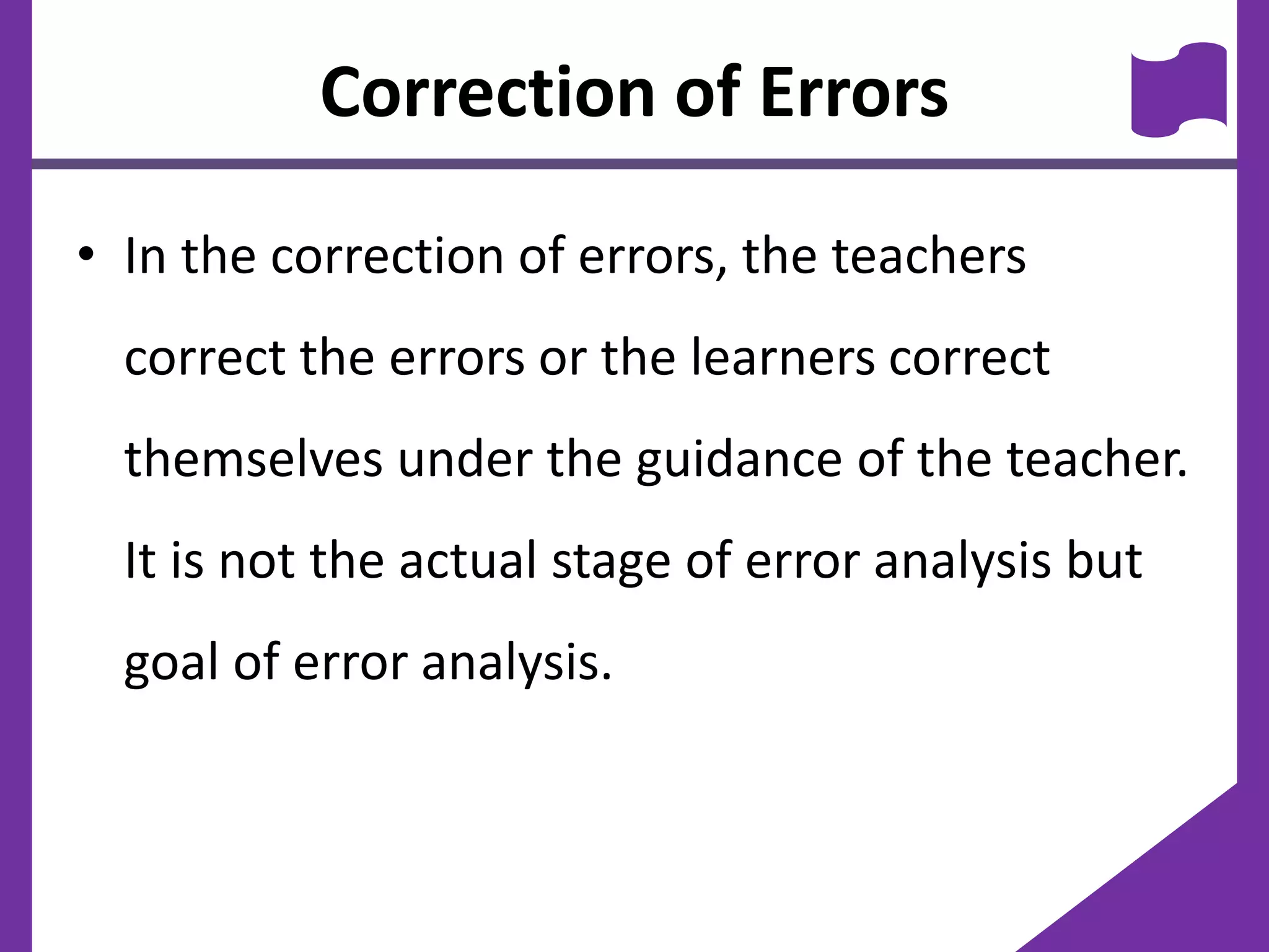 Correction of Errors
• In the correction of errors, the teachers
correct the errors or the learners correct
themselves under the guidance of the teacher.
It is not the actual stage of error analysis but
goal of error analysis.
 