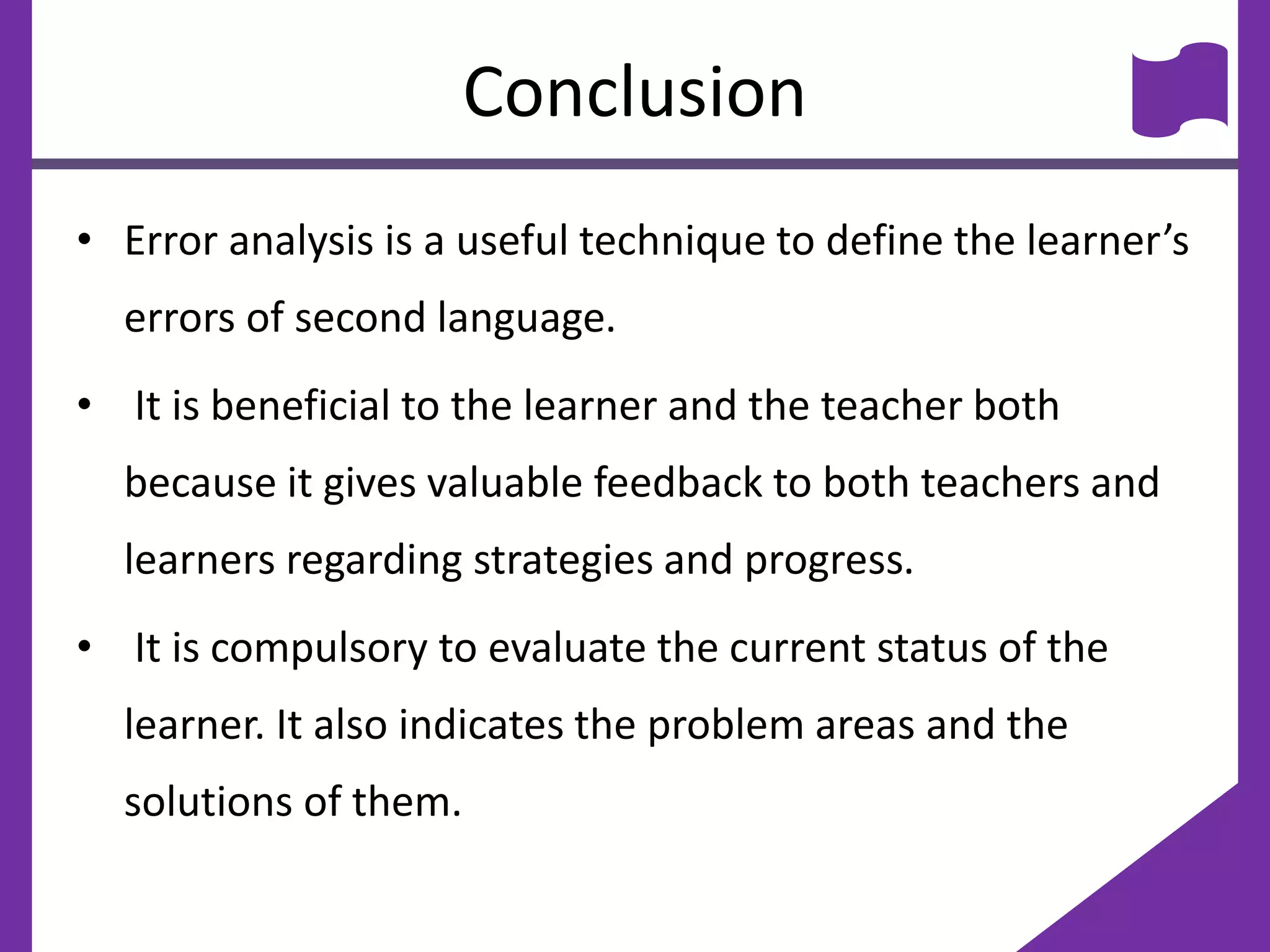 Conclusion
• Error analysis is a useful technique to define the learner’s
errors of second language.
• It is beneficial to the learner and the teacher both
because it gives valuable feedback to both teachers and
learners regarding strategies and progress.
• It is compulsory to evaluate the current status of the
learner. It also indicates the problem areas and the
solutions of them.
 