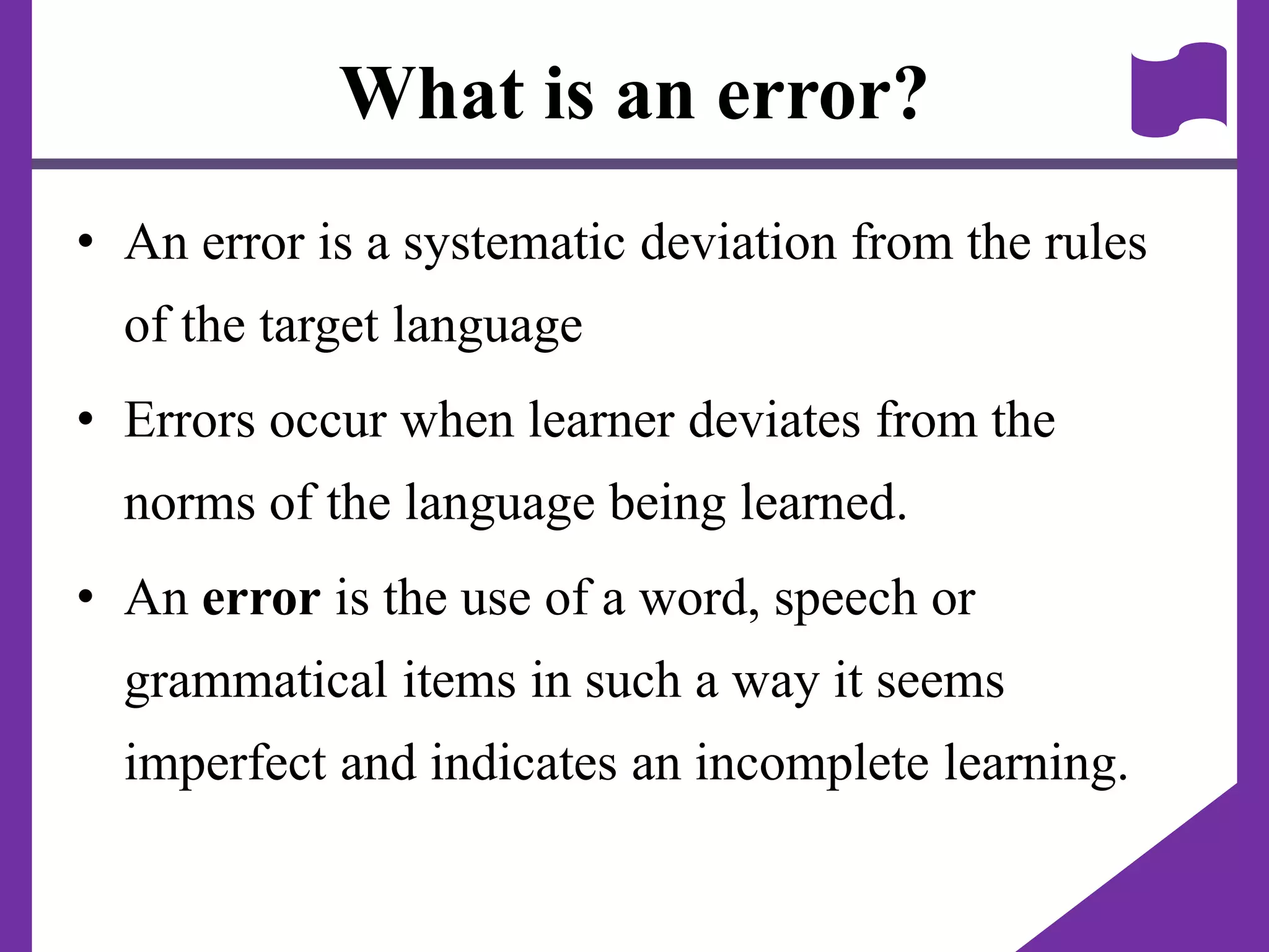 What is an error?
• An error is a systematic deviation from the rules
of the target language
• Errors occur when learner deviates from the
norms of the language being learned.
• An error is the use of a word, speech or
grammatical items in such a way it seems
imperfect and indicates an incomplete learning.
 