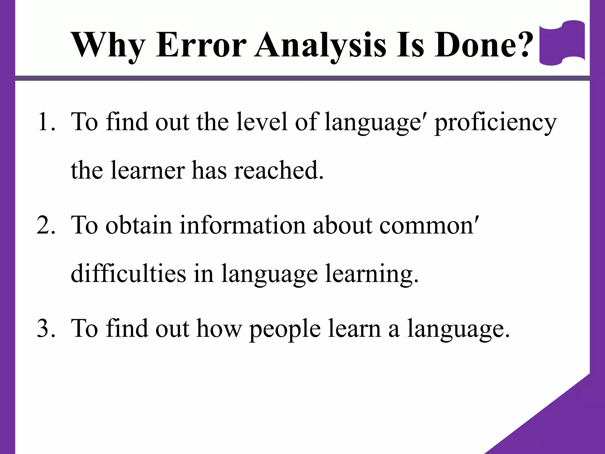 Why Error Analysis Is Done?
1. To find out the level of language proficiency
the learner has reached.
2. To obtain information about common
difficulties in language learning.
3. To find out how people learn a language.
 