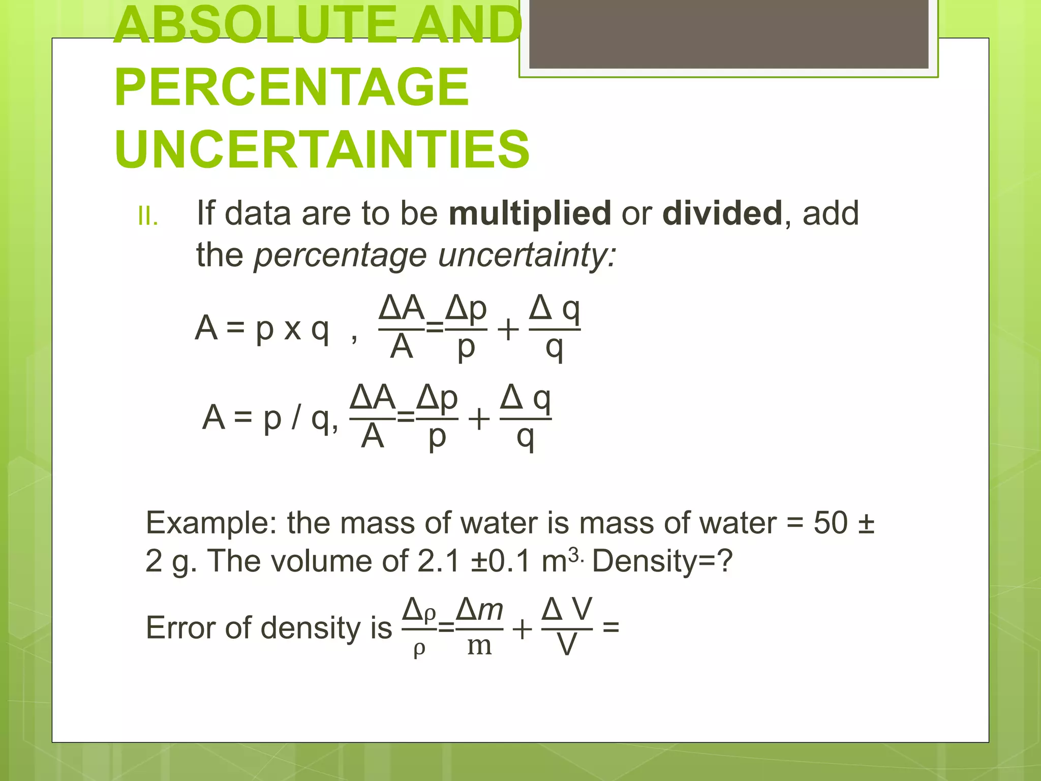 ABSOLUTE AND
PERCENTAGE
UNCERTAINTIES
II. If data are to be multiplied or divided, add
the percentage uncertainty:
A = p x q ,
ΔA
A
=
Δp
p
+
Δ q
q
A = p / q,
ΔA
A
=
Δp
p
+
Δ q
q
Example: the mass of water is mass of water = 50 ±
2 g. The volume of 2.1 ±0.1 m3. Density=?
Error of density is
Δρ
ρ
=
Δm
m
+
Δ V
V
=
 