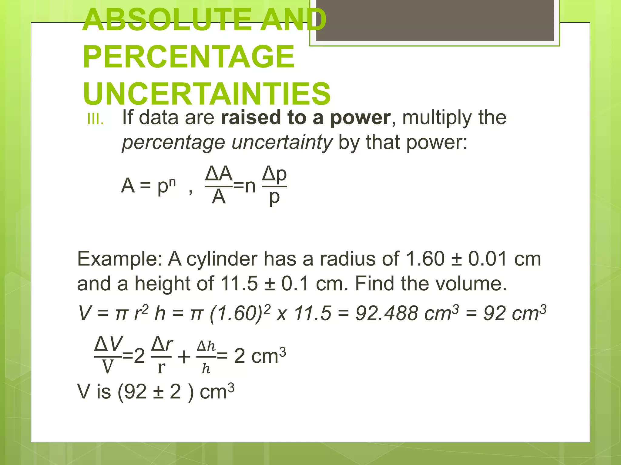 ABSOLUTE AND
PERCENTAGE
UNCERTAINTIES
III. If data are raised to a power, multiply the
percentage uncertainty by that power:
A = pn ,
ΔA
A
=n
Δp
p
Example: A cylinder has a radius of 1.60 ± 0.01 cm
and a height of 11.5 ± 0.1 cm. Find the volume.
V = π r2 h = π (1.60)2 x 11.5 = 92.488 cm3 = 92 cm3
ΔV
V
=2
Δr
r
+
Δℎ
ℎ
= 2 cm3
V is (92 ± 2 ) cm3
 