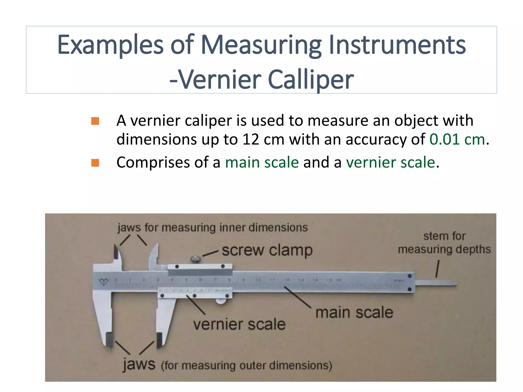 18
 A vernier caliper is used to measure an object with
dimensions up to 12 cm with an accuracy of 0.01 cm.
 Comprises of a main scale and a vernier scale.
Examples of Measuring Instruments
-Vernier Calliper
 