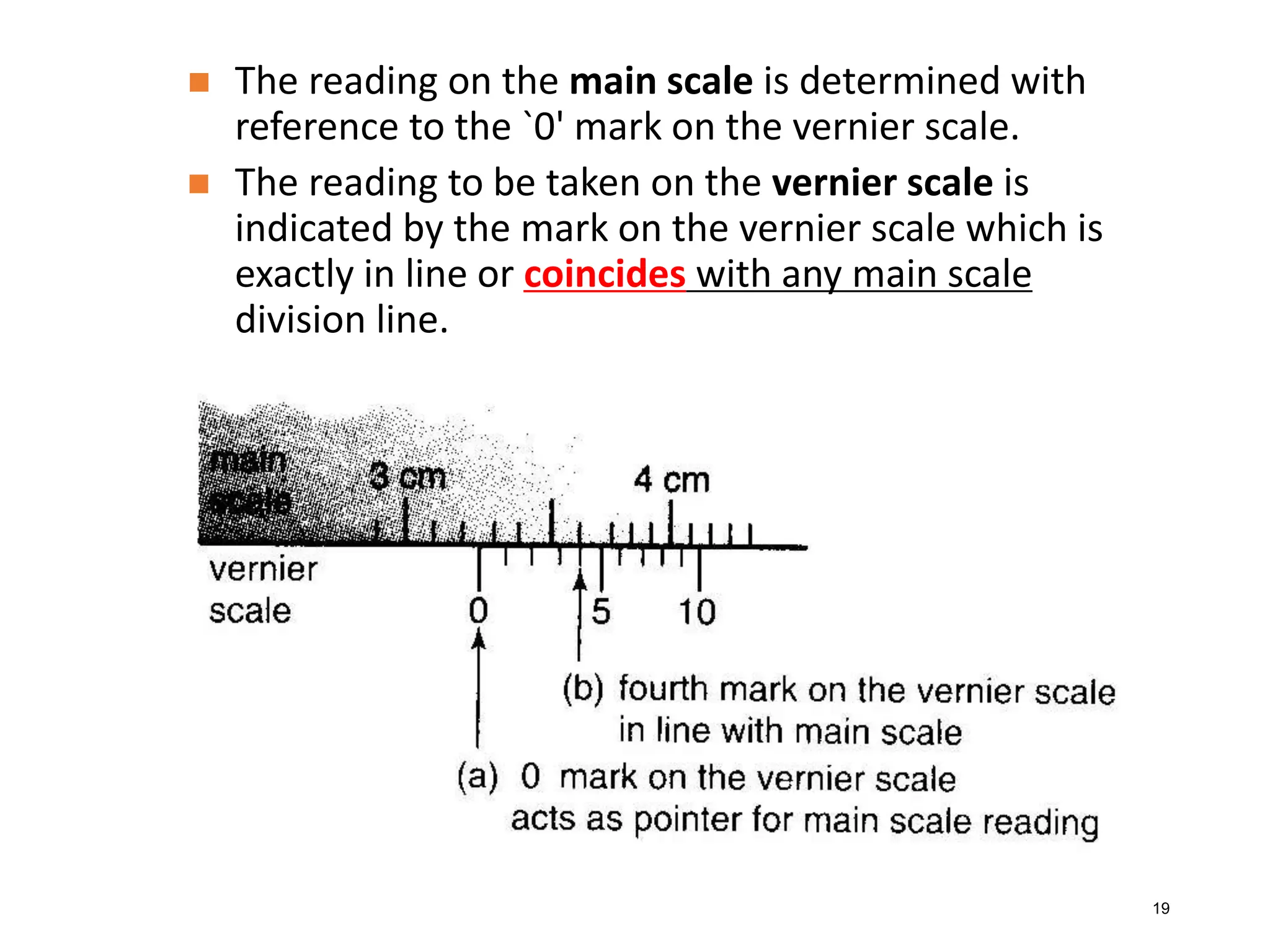 19
 The reading on the main scale is determined with
reference to the `0' mark on the vernier scale.
 The reading to be taken on the vernier scale is
indicated by the mark on the vernier scale which is
exactly in line or coincides with any main scale
division line.
 