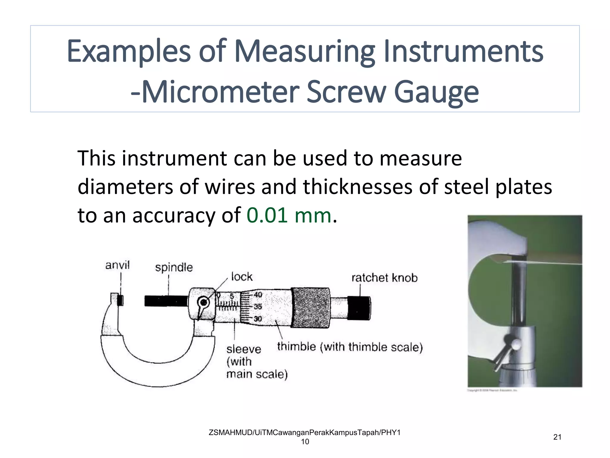 ZSMAHMUD/UiTMCawanganPerakKampusTapah/PHY1
10
21
This instrument can be used to measure
diameters of wires and thicknesses of steel plates
to an accuracy of 0.01 mm.
Examples of Measuring Instruments
-Micrometer Screw Gauge
 