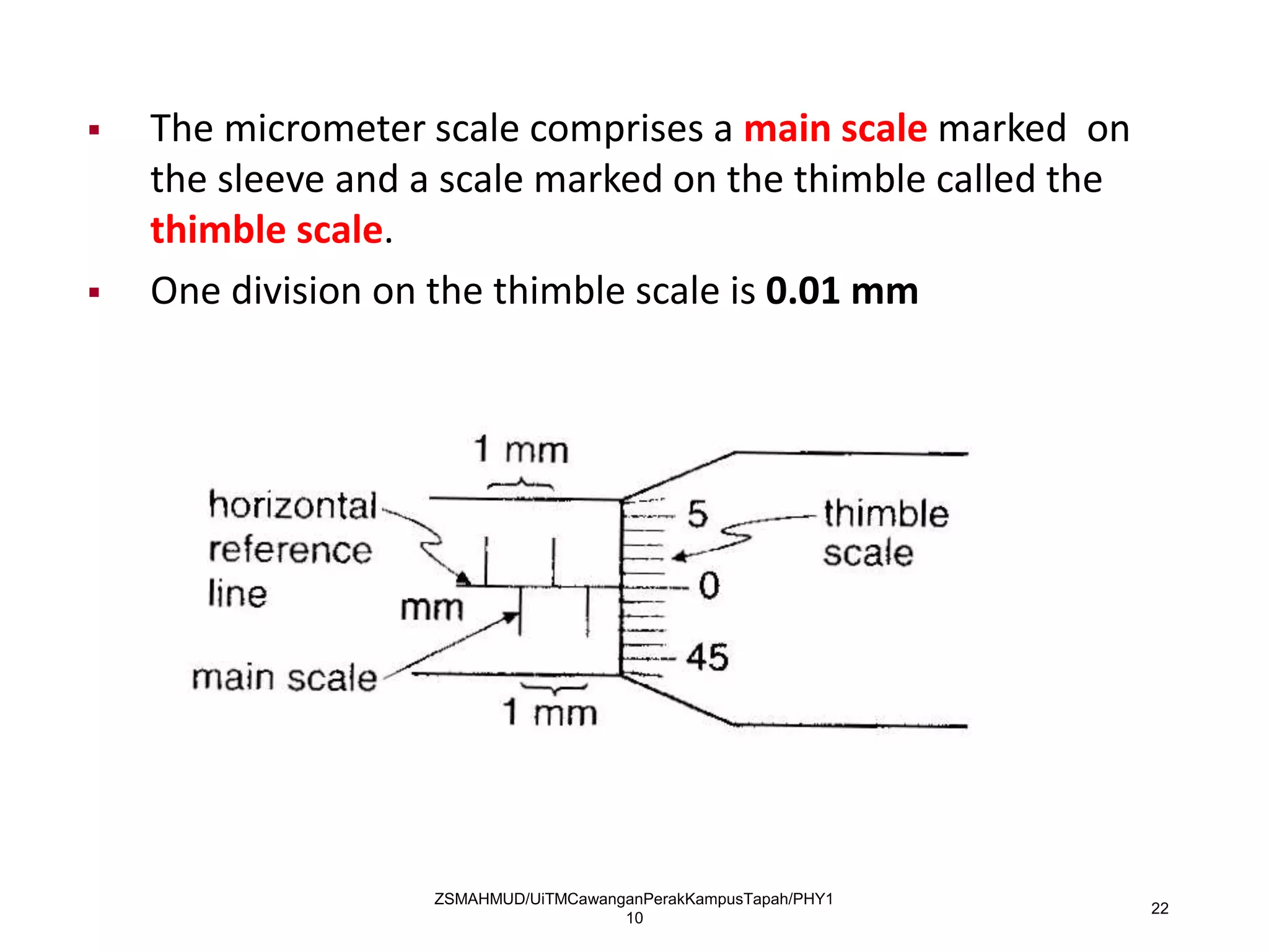 ZSMAHMUD/UiTMCawanganPerakKampusTapah/PHY1
10
22
 The micrometer scale comprises a main scale marked on
the sleeve and a scale marked on the thimble called the
thimble scale.
 One division on the thimble scale is 0.01 mm
 